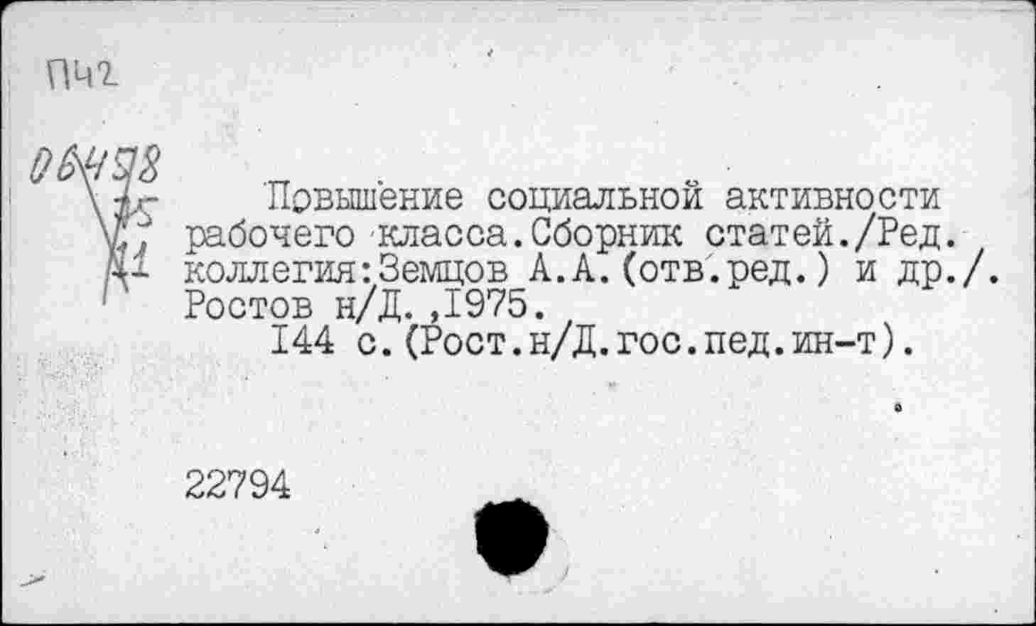 ﻿Повышение социальной активности рабочего класса.Сборник статей./Ред. коллегия-.Земцов А.А.(отв.ред.) и др. Ростов н/Д.,1975.
144 с.(Рост.н/Д.гос.пед.ин-т).
22794